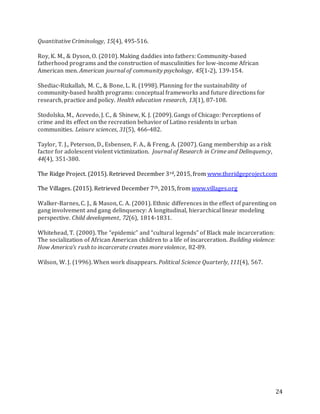 24
Quantitative Criminology, 15(4), 495-516.
Roy, K. M., & Dyson, O. (2010). Making daddies into fathers: Community-based
fatherhood programs and the construction of masculinities for low-income African
American men. American journal of community psychology, 45(1-2), 139-154.
Shediac-Rizkallah, M. C., & Bone, L. R. (1998). Planning for the sustainability of
community-based health programs: conceptual frameworks and future directions for
research, practice and policy. Health education research, 13(1), 87-108.
Stodolska, M., Acevedo, J. C., & Shinew, K. J. (2009). Gangs of Chicago: Perceptions of
crime and its effect on the recreation behavior of Latino residents in urban
communities. Leisure sciences, 31(5), 466-482.
Taylor, T. J., Peterson, D., Esbensen, F. A., & Freng, A. (2007). Gang membership as a risk
factor for adolescent violent victimization. Journal of Research in Crime and Delinquency,
44(4), 351-380.
The Ridge Project. (2015). Retrieved December 3rd, 2015, from www.theridgeproject.com
The Villages. (2015). Retrieved December 7th, 2015, from www.villages.org
Walker‐Barnes, C. J., & Mason, C. A. (2001). Ethnic differences in the effect of parenting on
gang involvement and gang delinquency: A longitudinal, hierarchical linear modeling
perspective. Child development, 72(6), 1814-1831.
Whitehead, T. (2000). The “epidemic” and “cultural legends” of Black male incarceration:
The socialization of African American children to a life of incarceration. Building violence:
How America’s rush to incarcerate creates more violence, 82-89.
Wilson, W. J. (1996). When work disappears. Political Science Quarterly, 111(4), 567.
 
