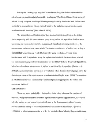 4
During the 1980’s gangs began to “expand their drug distribution networks into
suburban areas traditionally influenced by local gangs” (The United States Department of
Justice, 2008). Drug use and drug trafficking are significantly associated with violence and
particularly gang violence. “Gangs typically control the trade in drugs, protections, and
numbers in their territory” (Akerlof et al., 1994).
The above stats and findings show that gang violence is a problem in the United
States, especially with African American gangs. Gang violence is a problem that has been
happening for years and seems to be increasing. It has effects on many members of the
communities and the country as a whole. The top three influences of violence according to
NGIC (2012) would be drug-related factors, inter-gang conflict, and return from
confinement, with drug-related being the highest at about 80%. Because of this, one will
see an increase in gang violence in areas that are most likely to have drug related problems.
It has been found that victimization is higher in activities like drug selling (Taylor et al.,
2006). Gang members also have a code of retaliation when it comes to rival gangs. Drive-by
shootings are one of the most common acts of retaliation (Taylor et al., 2006). The question
is, what factors increase a community’s chance of producing gangs and the violent acts
committed by them?
Critical Critique
There are many stakeholders that neglect factors that influence the creation of
violence. “Neighborhoods that offer few legitimate employment opportunities, inadequate
job information networks, and poor schools lead to the disappearance of work...many
people lose their feeling of connectedness to work in the formal economy…” (Wilson,
1996), this is where gangs come in. In order for one to feed one’s family they resort to drug
 