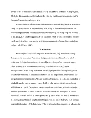 7
low economic communities stated he had already served three sentences in jail (Roy et al.,
2010). So, this leaves the mother by herself to raise the child, which increases the child’s
chances of committing delinquent acts.
Most adults in an urban underclass community are not working a typical workweek.
Gangs and gang violence in the community leads many to seek other opportunities for
economic improvement. Because adolescents start so young and many drop out of school
to join gangs, they lose the opportunity for education, which is what one needs to become
employed. Instead they turn to other activities such as drug trafficking. It seems to be an
endless cycle (Wilson, 1996).
IV. Causations
According to Jankowski (1991), most theories blame gang creation on socially
disorganized communities. This means that poor economic conditions lead to a lack of
social control. Social disorganization is caused by three factors, “low economic status,
ethnic heterogeneity, and residential mobility” (Gabbidon et al., 2005). Social
disorganization creates many factors that influence gang violence. Socially disorganized
areas have low income, so one can assume there are low employment opportunities and
unequal economic opportunities. Also, an unfortunate causation of social disorganization is
a lack of law enforcement; so many gangs decide to take matters into their own hands
(Gabbidon et al., 2005). Gangs have recently started aggressively recruiting juveniles for
multiple reasons, two of these reasons include vulnerability and willingness to commit
violent acts (Federal Bureau of Investigation, 2011). It was found that 42% of adolescents
in a survey stated that they fought within the past year and out of that 42%, 26% carried a
weapon (Cotton et al., 1994). In the study “The Psychological Consequences to Adolescents
 