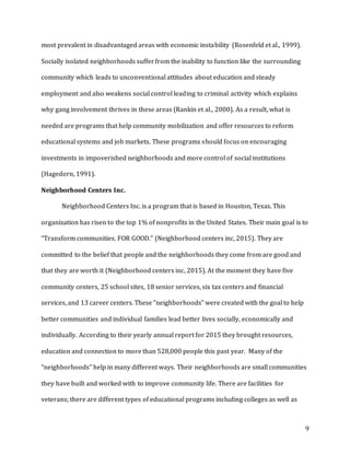 9
most prevalent in disadvantaged areas with economic instability (Rosenfeld et al., 1999).
Socially isolated neighborhoods sufferfrom the inability to function like the surrounding
community which leads to unconventional attitudes about education and steady
employment and also weakens social control leading to criminal activity which explains
why gang involvement thrives in these areas (Rankin et al., 2000). As a result, what is
needed are programs that help community mobilization and offer resources to reform
educational systems and job markets. These programs should focus on encouraging
investments in impoverished neighborhoods and more control of social institutions
(Hagedorn, 1991).
Neighborhood Centers Inc.
Neighborhood Centers Inc. is a program that is based in Houston, Texas. This
organization has risen to the top 1% of nonprofits in the United States. Their main goal is to
“Transform communities. FOR GOOD.” (Neighborhood centers inc, 2015). They are
committed to the belief that people and the neighborhoods they come from are good and
that they are worth it (Neighborhood centers inc, 2015). At the moment they have five
community centers, 25 school sites, 18 senior services, six tax centers and financial
services, and 13 career centers. These “neighborhoods” were created with the goal to help
better communities and individual families lead better lives socially, economically and
individually. According to their yearly annual report for 2015 they brought resources,
education and connection to more than 528,000 people this past year. Many of the
“neighborhoods” help in many different ways. Their neighborhoods are small communities
they have built and worked with to improve community life. There are facilities for
veterans; there are different types of educational programs including colleges as well as
 