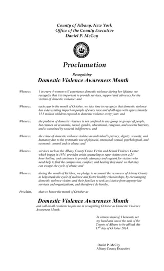 Recognizing
Domestic Violence Awareness Month
Whereas, 1 in every 4 women will experience domestic violence during her lifetime, we
recognize that it is important to provide services, support and advocacy for the
victims of domestic violence; and
Whereas, each year in the month of October, we take time to recognize that domestic violence
has a devastating impact on people of every race and of all ages with approximately
15.5 million children exposed to domestic violence every year; and
Whereas, the problem of domestic violence is not confined to any group or groups of people,
but crosses all economic, racial, gender, educational, religious, and societal barriers,
and is sustained by societal indifference; and
Whereas, the crime of domestic violence violates an individual’s privacy, dignity, security, and
humanity due to the systematic use of physical, emotional, sexual, psychological, and
economic control and or abuse; and
Whereas, services such as the Albany County Crime Victim and Sexual Violence Center,
which began in 1974, provides crisis counseling to rape victims over a 24
hour hotline, and continues to provide advocacy and support for victims who
need help to find the compassion, comfort, and healing they need so that they
can escape the cycle of abuse; and
Whereas, during the month of October, we pledge to recommit the resources of Albany County
to help break the cycle of violence and foster healthy relationships, by encouraging
domestic violence victims and their families to seek assistance from appropriate
services and organizations; and therefore I do hereby,
Proclaim, that we honor the month of October as
Domestic Violence Awareness Month
and call on all residents to join me in recognizing October as Domestic Violence
Awareness Month.
In witness thereof, I hereunto set
my hand and cause the seal of the
County of Albany to be affixed this
17th
day of October 2014.
Daniel P. McCoy
Albany County Executive
County of Albany, New York
Office of the County Executive
Daniel P. McCoy
Proclamation
 