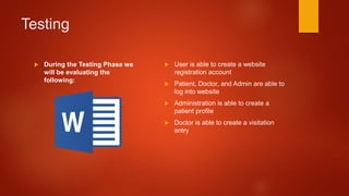 Testing
 During the Testing Phase we
will be evaluating the
following:
 User is able to create a website
registration account
 Patient, Doctor, and Admin are able to
log into website
 Administration is able to create a
patient profile
 Doctor is able to create a visitation
entry
 