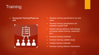 Training
 During the Training Phase we
will:
 Develop training specifications for end
users
 Develop training specifications for
helpdesk support staff
 Identify training delivery methodology
(computer based training, classroom,
etc.)
 Develop training materials
 Conduct training usability study
 Finalize training materials
 Develop training delivery mechanism.
 