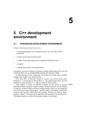5 C++ development
environment
5.1 INTEGRATED DEVELOPMENT ENVIRONMENT
Usually it is necessary to learn how to use:
• a "command language" for a computer system, (e.g. Unix shell or DOS
commands)
• an editor (specialised word processor)
• a "make" system that organizes the compilation of groups of files
• a compiler
• a linking-loader and its associated libraries.
Fortunately, if you are working on a personal computer (Macintosh or PC) you will
usually be able to use an "Integrated Development Environment" (IDE).
An IDE packages all the components noted above and makes them available
through some simple to use visual interface.
On a Intel 486-, or Pentium- based PC system, you will be using either
Borland's C++ environment or Microsoft's C++. On a Macintosh system, you will
probably be using Symantec C++. These systems are fairly similar.
They employ a variety of different windows on the screen to present
information about a program (usually termed a "project") that you are developing.
At least one of these windows will be an editing window where you can change the
text of the source code of the program. Another window will display some kind of
summary that specifies which files (and, possibly, libraries) are used to form a
program. Figure 5.1 illustrates the arrangement with Symantec 8 for the Power PC.
The editing window is on the left, the project window is to the right.
5
Project
 