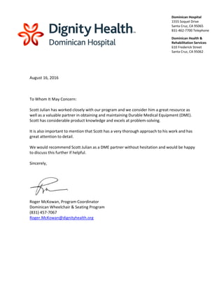  
 
August 16, 2016 
 
 
 
To Whom It May Concern: 
 
Scott Julian has worked closely with our program and we consider him a great resource as 
well as a valuable partner in obtaining and maintaining Durable Medical Equipment (DME). 
Scott has considerable product knowledge and excels at problem‐solving. 
 
It is also important to mention that Scott has a very thorough approach to his work and has 
great attention to detail. 
 
We would recommend Scott Julian as a DME partner without hesitation and would be happy 
to discuss this further if helpful. 
 
Sincerely, 
 
 
  
Roger McKowan, Program Coordinator 
Dominican Wheelchair & Seating Program 
(831) 457‐7067 
Roger.McKowan@dignityhealth.org 
 
 
 
 
Dominican Hospital
1555 Soquel Drive 
Santa Cruz, CA 95065 
831‐462‐7700 Telephone 
Dominican Health &
Rehabilitation Services 
610 Frederick Street 
Santa Cruz, CA 95062 
 