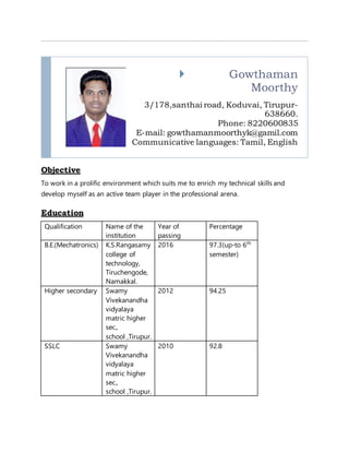  Gowthaman
Moorthy
3/178,santhai road, Koduvai, Tirupur-
638660.
Phone: 8220600835
E-mail: gowthamanmoorthyk@gamil.com
Communicative languages: Tamil, English
Objective
To work in a prolific environment which suits me to enrich my technical skills and
develop myself as an active team player in the professional arena.
Education
Qualification Name of the
institution
Year of
passing
Percentage
B.E.(Mechatronics) K.S.Rangasamy
college of
technology,
Tiruchengode,
Namakkal.
2016 97.3(up-to 6th
semester)
Higher secondary Swamy
Vivekanandha
vidyalaya
matric higher
sec.,
school ,Tirupur.
2012 94.25
SSLC Swamy
Vivekanandha
vidyalaya
matric higher
sec.,
school ,Tirupur.
2010 92.8
 