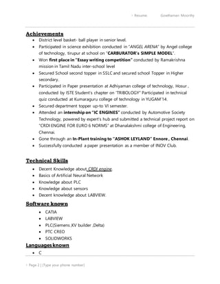  Resume: Gowthaman Moorthy
 Page 2 | [Type your phone number]
Achievements
 District level basket- ball player in senior level.
 Participated in science exhibition conducted in “ANGEL ARENA” by Angel college
of technology, tirupur at school on “CARBURATOR’s SIMPLE MODEL”.
 Won first place in “Essay writing competition” conducted by Ramakrishna
mission in Tamil Nadu inter-school level
 Secured School second topper in SSLC and secured school Topper in Higher
secondary.
 Participated in Paper presentation at Adhiyaman college of technology, Hosur ,
conducted by ISTE Student’s chapter on ‘TRIBOLOGY” Participated in technical
quiz conducted at Kumaraguru college of technology in YUGAM’14.
 Secured department topper up-to VI semester.
 Attended an internship on “IC ENGINES” conducted by Automotive Society
Technology, powered by expert’s hub and submitted a technical project report on
“CRDI ENGINE FOR EURO 6 NORMS” at Dhanalakshmi college of Engineering,
Chennai.
 Gone through an In-Plant training to “ASHOK LEYLAND” Ennore , Chennai.
 Successfully conducted a paper presentation as a member of INOV Club.
Technical Skills
 Decent Knowledge about CRDI engine.
 Basics of Artificial Neural Network
 Knowledge about PLC
 Knowledge about sensors
 Decent knowledge about LABVIEW.
Software known
 CATIA
 LABVIEW
 PLC(Siemens ,KV builder ,Delta)
 PTC CREO
 SOLIDWORKS
Languagesknown
 C
 
