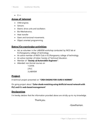  Resume: Gowthaman Moorthy
 Page 3 | [Type your e-mail address]
 C++
Areas of interest
 CRDI engines
 Sensors
 Electric drive units and oscillators
 Bio-Mechatronics.
 Heat transfer
 Gears and torsional movements.
 Object oriented programming.
Extra/Co-curricular activities
 Act as volunteer in the LABVIEW workshop conducted by NICE lab at
K.S.Rangasamy college of technology.
 An active member of INOV Club in K.S.Rangasamy college of technology.
 An active member of Indian Society of Technical Education.
 Member of “Society of Automobile Engineers”.
 Attended non-formal courses on
1.CATIA
2.PLC
3.LABVIEW
Project
A technical project presented on “CRDI ENGINE FOR EURO 6 NORMS”.
On going project about “Color shade matching using Artificial neural network with
PLC and it’s web-based management”
Declaration
I’m hereby declare that the information provided above are strictly up-to my knowledge.
Thankyou.
-Gowthaman.
 