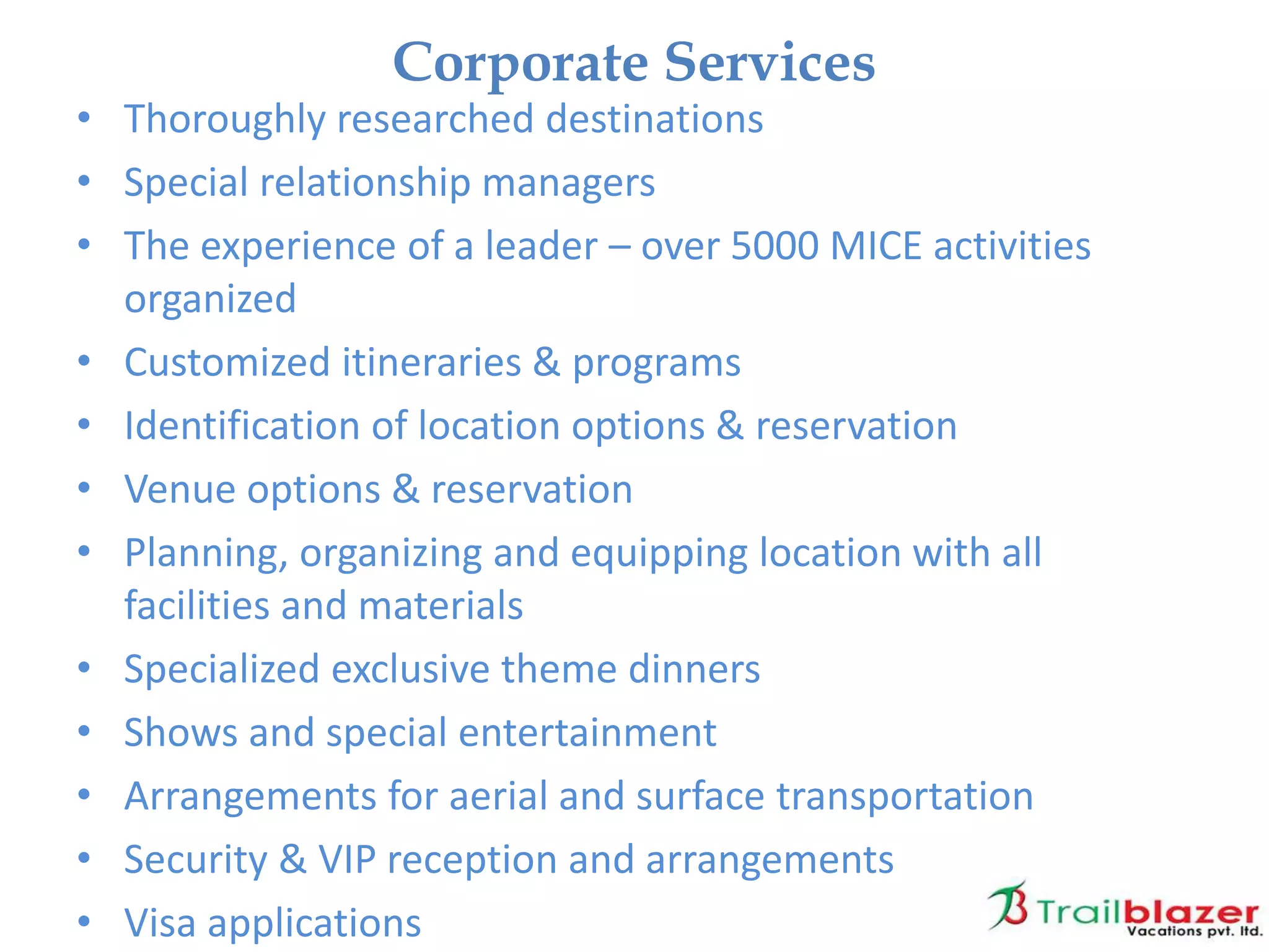 • Thoroughly researched destinations
• Special relationship managers
• The experience of a leader – over 5000 MICE activities
organized
• Customized itineraries & programs
• Identification of location options & reservation
• Venue options & reservation
• Planning, organizing and equipping location with all
facilities and materials
• Specialized exclusive theme dinners
• Shows and special entertainment
• Arrangements for aerial and surface transportation
• Security & VIP reception and arrangements
• Visa applications
Corporate Services
 