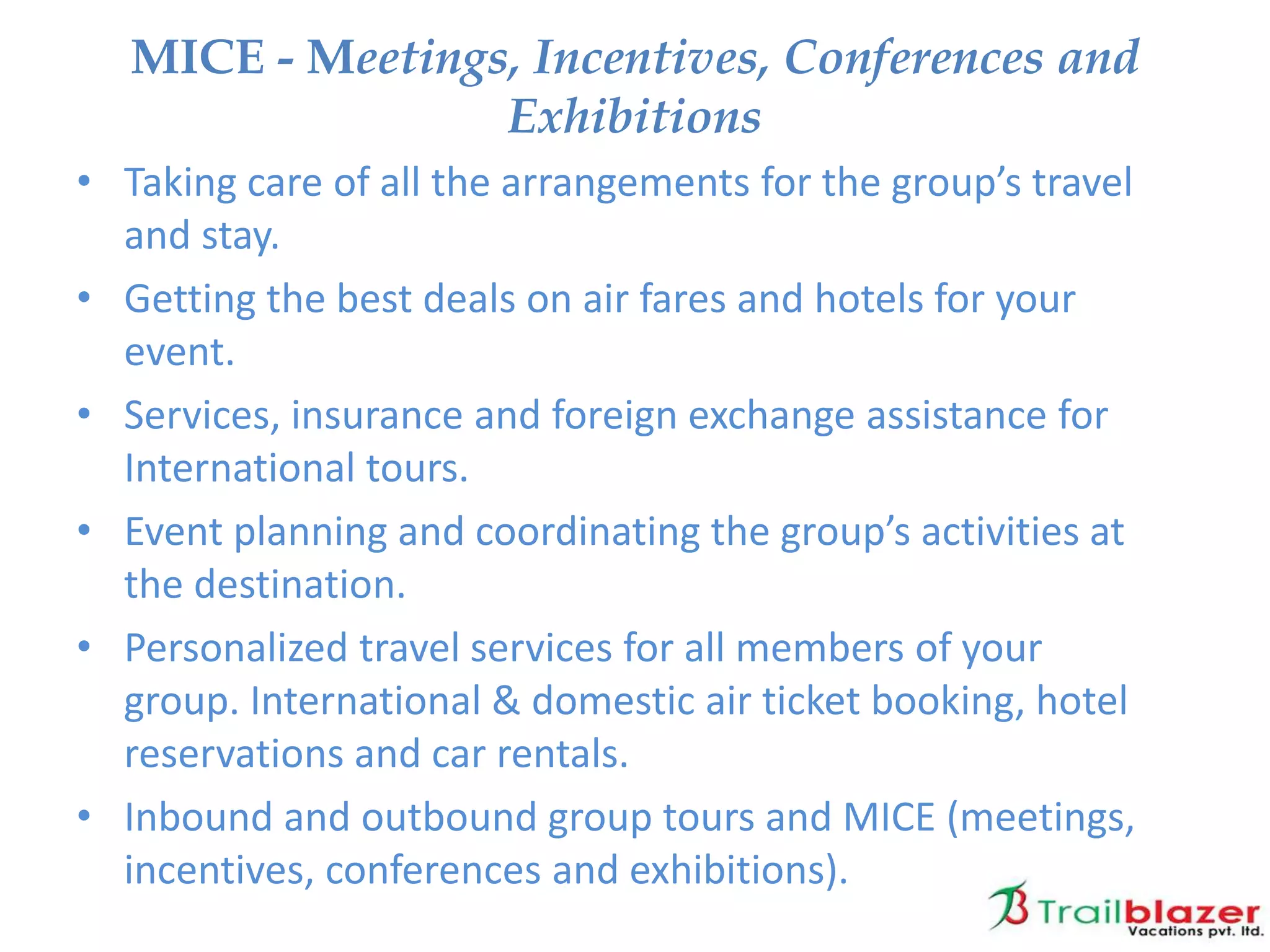 • Taking care of all the arrangements for the group’s travel
and stay.
• Getting the best deals on air fares and hotels for your
event.
• Services, insurance and foreign exchange assistance for
International tours.
• Event planning and coordinating the group’s activities at
the destination.
• Personalized travel services for all members of your
group. International & domestic air ticket booking, hotel
reservations and car rentals.
• Inbound and outbound group tours and MICE (meetings,
incentives, conferences and exhibitions).
MICE - Meetings, Incentives, Conferences and
Exhibitions
 
