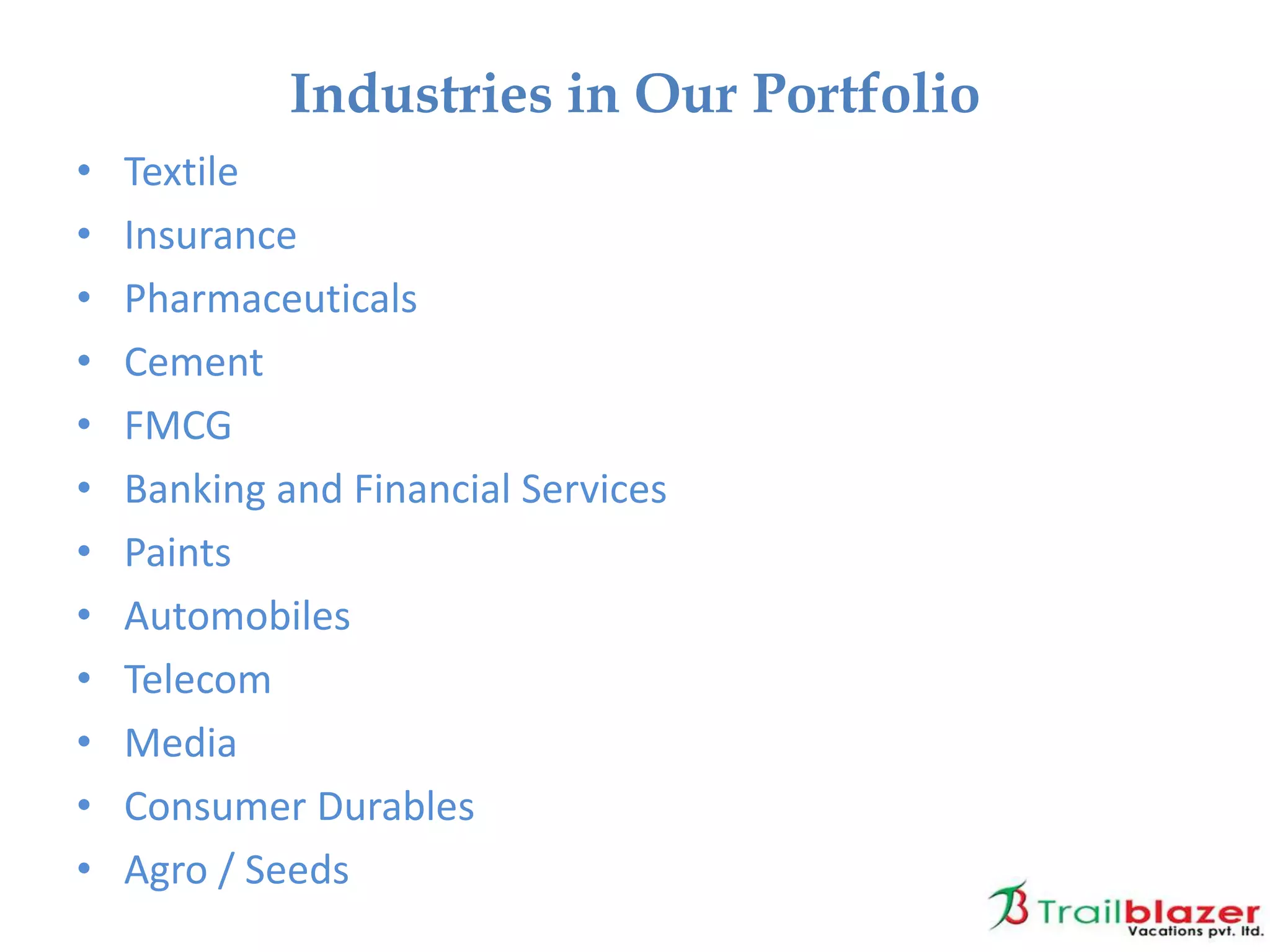• Textile
• Insurance
• Pharmaceuticals
• Cement
• FMCG
• Banking and Financial Services
• Paints
• Automobiles
• Telecom
• Media
• Consumer Durables
• Agro / Seeds
Industries in Our Portfolio
 