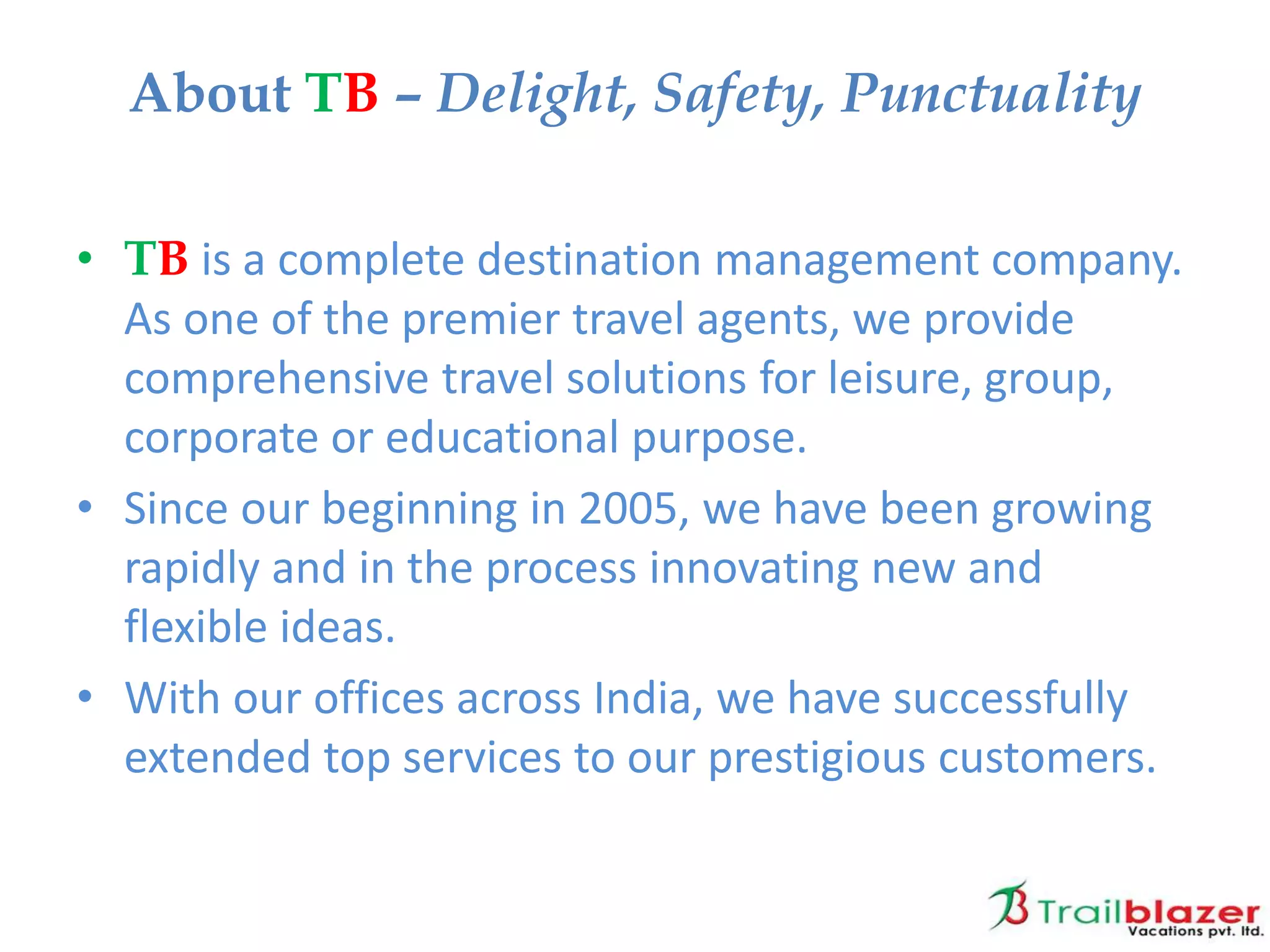 • TB is a complete destination management company.
As one of the premier travel agents, we provide
comprehensive travel solutions for leisure, group,
corporate or educational purpose.
• Since our beginning in 2005, we have been growing
rapidly and in the process innovating new and
flexible ideas.
• With our offices across India, we have successfully
extended top services to our prestigious customers.
About TB – Delight, Safety, Punctuality
 