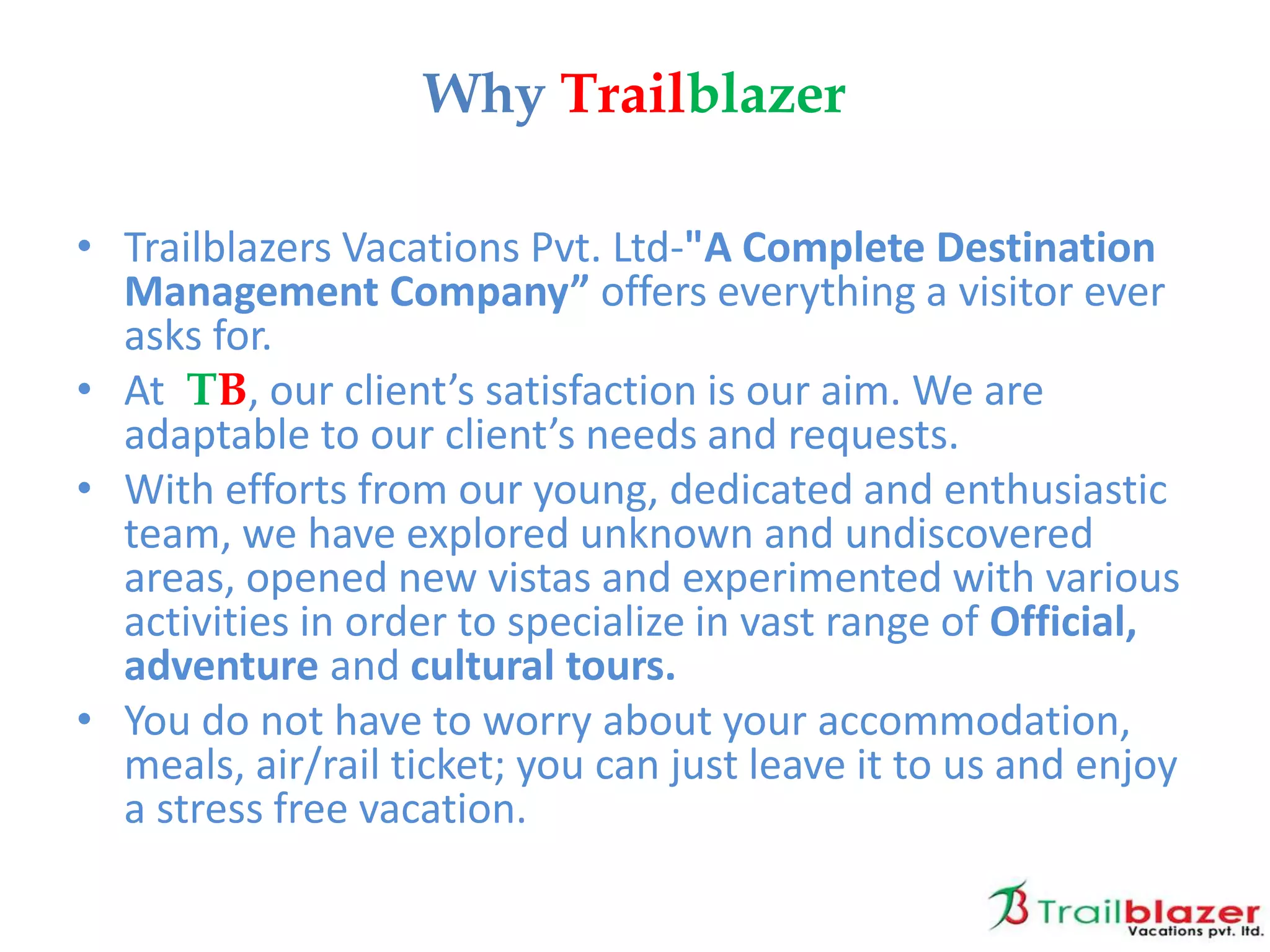 • Trailblazers Vacations Pvt. Ltd-"A Complete Destination
Management Company” offers everything a visitor ever
asks for.
• At TB, our client’s satisfaction is our aim. We are
adaptable to our client’s needs and requests.
• With efforts from our young, dedicated and enthusiastic
team, we have explored unknown and undiscovered
areas, opened new vistas and experimented with various
activities in order to specialize in vast range of Official,
adventure and cultural tours.
• You do not have to worry about your accommodation,
meals, air/rail ticket; you can just leave it to us and enjoy
a stress free vacation.
Why Trailblazer
 