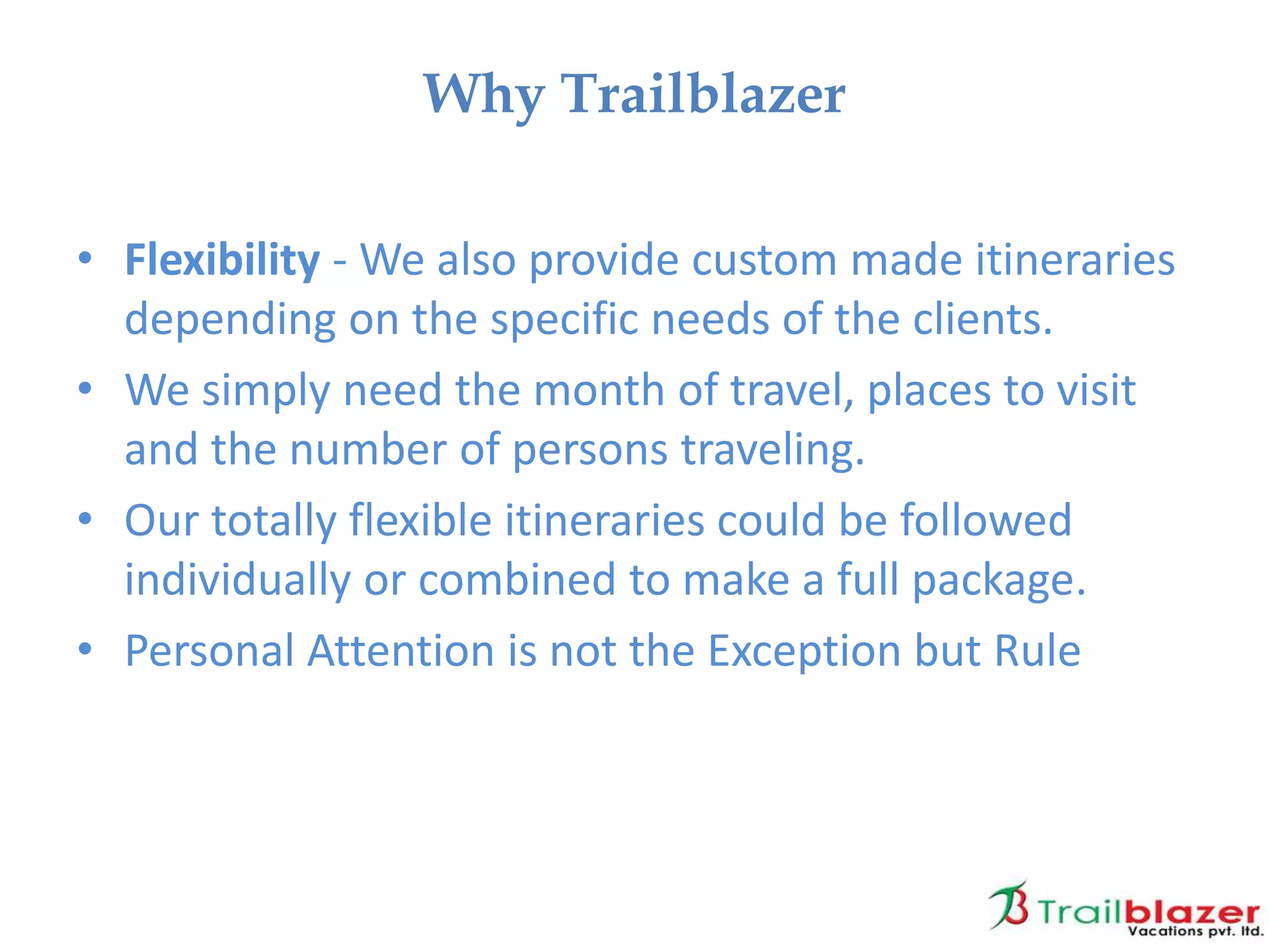 • Flexibility - We also provide custom made itineraries
depending on the specific needs of the clients.
• We simply need the month of travel, places to visit
and the number of persons traveling.
• Our totally flexible itineraries could be followed
individually or combined to make a full package.
• Personal Attention is not the Exception but Rule
Why Trailblazer
 
