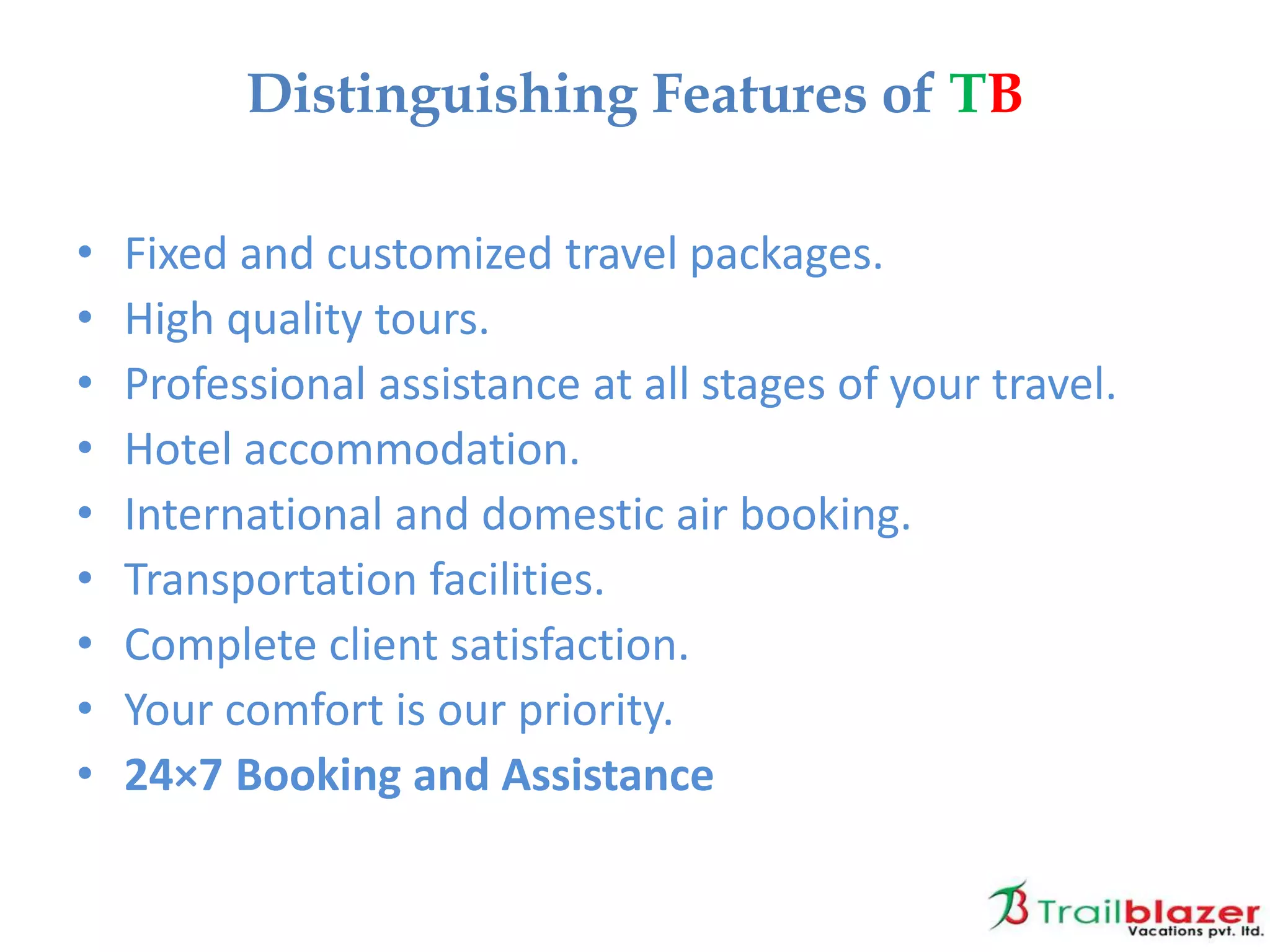 • Fixed and customized travel packages.
• High quality tours.
• Professional assistance at all stages of your travel.
• Hotel accommodation.
• International and domestic air booking.
• Transportation facilities.
• Complete client satisfaction.
• Your comfort is our priority.
• 24×7 Booking and Assistance
Distinguishing Features of TB
 