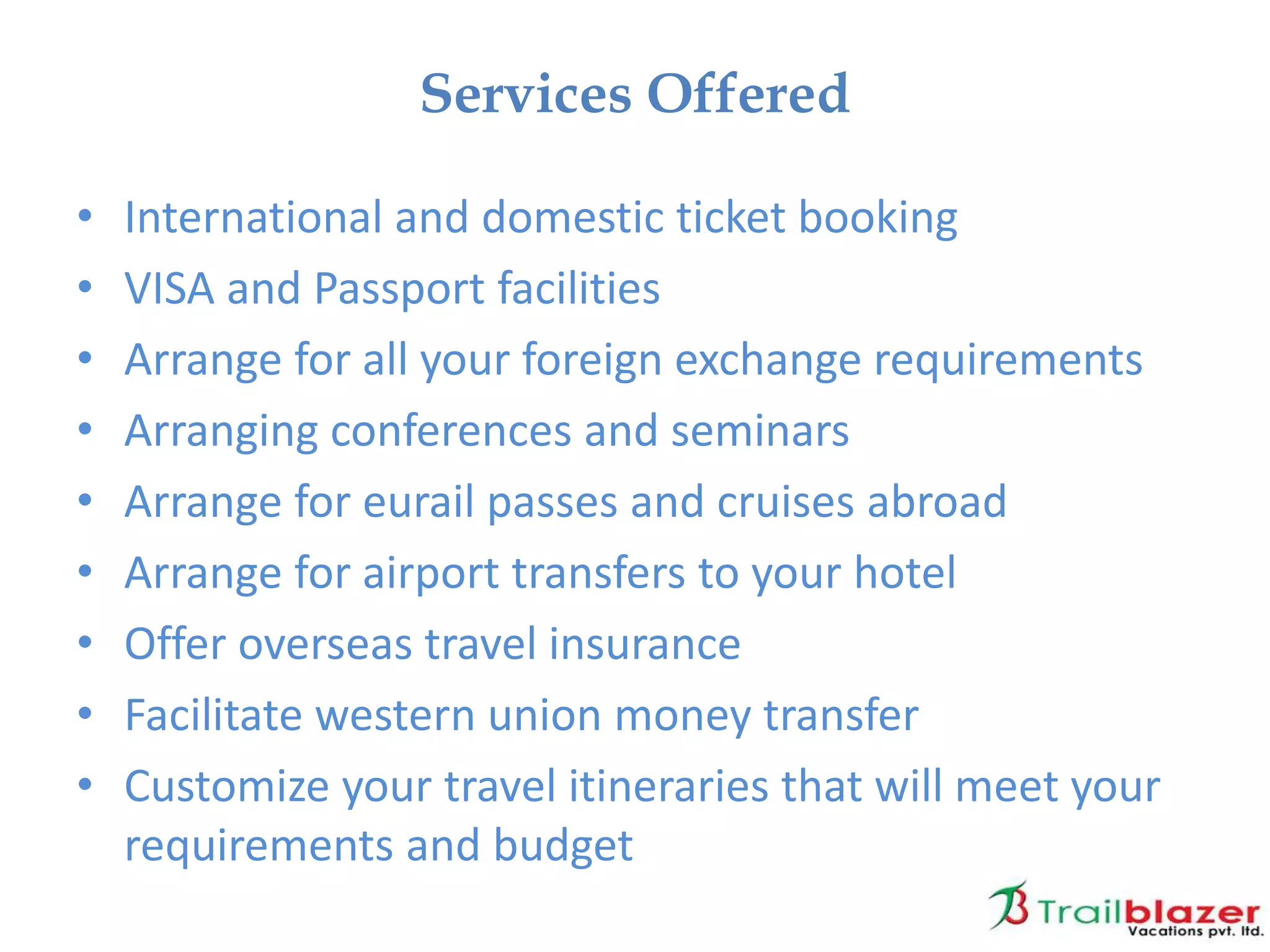 • International and domestic ticket booking
• VISA and Passport facilities
• Arrange for all your foreign exchange requirements
• Arranging conferences and seminars
• Arrange for eurail passes and cruises abroad
• Arrange for airport transfers to your hotel
• Offer overseas travel insurance
• Facilitate western union money transfer
• Customize your travel itineraries that will meet your
requirements and budget
Services Offered
 