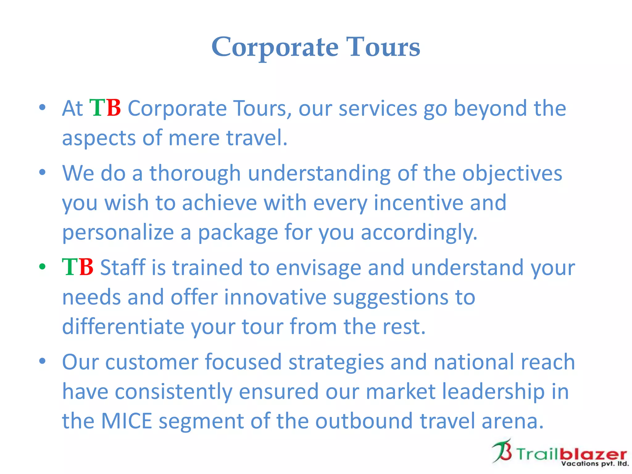 • At TB Corporate Tours, our services go beyond the
aspects of mere travel.
• We do a thorough understanding of the objectives
you wish to achieve with every incentive and
personalize a package for you accordingly.
• TB Staff is trained to envisage and understand your
needs and offer innovative suggestions to
differentiate your tour from the rest.
• Our customer focused strategies and national reach
have consistently ensured our market leadership in
the MICE segment of the outbound travel arena.
Corporate Tours
 