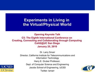 Experiments in Living in  the Virtual/Physical World Opening Keynote Talk C5: The Eighth International Conference on  Creating, Connecting and Collaborating through Computing  Calit2@UC San Diego January 25, 2010 Dr. Larry Smarr Director, California Institute for Telecommunications and Information Technology Harry E. Gruber Professor,  Dept. of Computer Science and Engineering Jacobs School of Engineering, UCSD Twitter: lsmarr 
