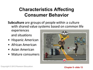Chapter  5-­ slide  13
Copyright  ©  2012  Pearson  Education
Characteristics  Affecting              
Consumer  Behavior
Subculture are	
  groups	
  of	
  people	
  within	
  a	
  culture	
  
with	
  shared	
  value	
  systems	
  based	
  on	
  common	
  life	
  
experiences
and	
  situations
• Hispanic	
  American
• African	
  American
• Asian	
  American
• Mature	
  consumers
 