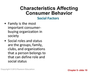Chapter  5-­ slide  19
Copyright  ©  2012  Pearson  Education
Characteristics  Affecting  
Consumer  Behavior
• Family	
  is	
  the	
  most	
  
important	
  consumer-­‐
buying	
  organization	
  in	
  
society
• Social	
  roles	
  and	
  status	
  
are	
  the	
  groups,	
  family,	
  
clubs,	
  and	
  organizations	
  
that	
  a	
  person	
  belongs	
  to	
  
that	
  can	
  define	
  role	
  and	
  
social	
  status
Social	
  Factors
 