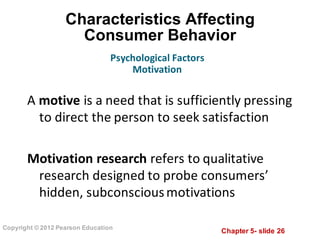 Chapter  5-­ slide  26
Copyright  ©  2012  Pearson  Education
Characteristics  Affecting      
Consumer  Behavior
A motive	
  is	
  a	
  need	
  that	
  is	
  sufficiently	
  pressing	
  
to	
  direct	
  the	
  person	
  to	
  seek	
  satisfaction
Motivation	
  research	
  refers	
  to	
  qualitative	
  
research	
  designed	
  to	
  probe	
  consumers’	
  
hidden,	
  subconscious	
  motivations
Psychological	
  Factors
Motivation
 