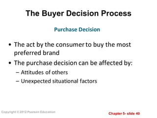 Chapter  5-­ slide  40
Copyright  ©  2012  Pearson  Education
The  Buyer  Decision  Process
• The	
  act	
  by	
  the	
  consumer	
  to	
  buy	
  the	
  most	
  
preferred	
  brand
• The	
  purchase	
  decision	
  can	
  be	
  affected	
  by:	
  
– Attitudes	
  of	
  others
– Unexpected	
  situational	
  factors
Purchase	
  Decision
 