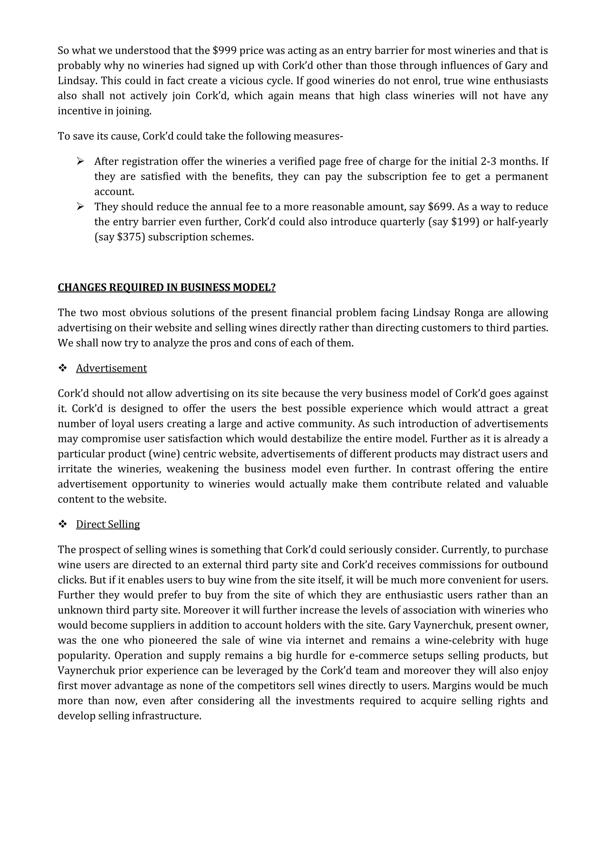 So what we understood that the $999 price was acting as an entry barrier for most wineries and that is
probably why no wineries had signed up with Cork’d other than those through influences of Gary and
Lindsay. This could in fact create a vicious cycle. If good wineries do not enrol, true wine enthusiasts
also shall not actively join Cork’d, which again means that high class wineries will not have any
incentive in joining.

To save its cause, Cork’d could take the following measures-

     After registration offer the wineries a verified page free of charge for the initial 2-3 months. If
      they are satisfied with the benefits, they can pay the subscription fee to get a permanent
      account.
     They should reduce the annual fee to a more reasonable amount, say $699. As a way to reduce
      the entry barrier even further, Cork’d could also introduce quarterly (say $199) or half-yearly
      (say $375) subscription schemes.



CHANGES REQUIRED IN BUSINESS MODEL?

The two most obvious solutions of the present financial problem facing Lindsay Ronga are allowing
advertising on their website and selling wines directly rather than directing customers to third parties.
We shall now try to analyze the pros and cons of each of them.

 Advertisement

Cork’d should not allow advertising on its site because the very business model of Cork’d goes against
it. Cork’d is designed to offer the users the best possible experience which would attract a great
number of loyal users creating a large and active community. As such introduction of advertisements
may compromise user satisfaction which would destabilize the entire model. Further as it is already a
particular product (wine) centric website, advertisements of different products may distract users and
irritate the wineries, weakening the business model even further. In contrast offering the entire
advertisement opportunity to wineries would actually make them contribute related and valuable
content to the website.

 Direct Selling

The prospect of selling wines is something that Cork’d could seriously consider. Currently, to purchase
wine users are directed to an external third party site and Cork’d receives commissions for outbound
clicks. But if it enables users to buy wine from the site itself, it will be much more convenient for users.
Further they would prefer to buy from the site of which they are enthusiastic users rather than an
unknown third party site. Moreover it will further increase the levels of association with wineries who
would become suppliers in addition to account holders with the site. Gary Vaynerchuk, present owner,
was the one who pioneered the sale of wine via internet and remains a wine-celebrity with huge
popularity. Operation and supply remains a big hurdle for e-commerce setups selling products, but
Vaynerchuk prior experience can be leveraged by the Cork’d team and moreover they will also enjoy
first mover advantage as none of the competitors sell wines directly to users. Margins would be much
more than now, even after considering all the investments required to acquire selling rights and
develop selling infrastructure.
 