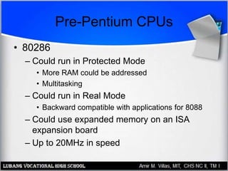 Pre-Pentium CPUs
• 80286
– Could run in Protected Mode
• More RAM could be addressed
• Multitasking
– Could run in Real Mode
• Backward compatible with applications for 8088
– Could use expanded memory on an ISA
expansion board
– Up to 20MHz in speed
 