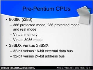 Pre-Pentium CPUs
• 80386 (i386)
– 386 protected mode, 286 protected mode,
and real mode
– Virtual memory
– Virtual 8086 mode
• 386DX versus 386SX
– 32-bit versus 16-bit external data bus
– 32-bit versus 24-bit address bus
 