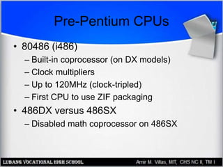 Pre-Pentium CPUs
• 80486 (i486)
– Built-in coprocessor (on DX models)
– Clock multipliers
– Up to 120MHz (clock-tripled)
– First CPU to use ZIF packaging
• 486DX versus 486SX
– Disabled math coprocessor on 486SX
 