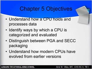 Chapter 5 Objectives
• Understand how a CPU holds and
processes data
• Identify ways by which a CPU is
categorized and evaluated
• Distinguish between PGA and SECC
packaging
• Understand how modern CPUs have
evolved from earlier versions
 