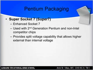 Pentium Packaging
• Super Socket 7 (Super7)
– Enhanced Socket 7
– Used with 2nd Generation Pentium and non-Intel
competitor chips
– Provides split voltage capability that allows higher
external than internal voltage
 
