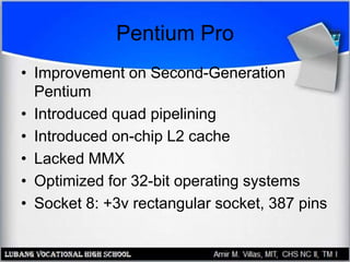 Pentium Pro
• Improvement on Second-Generation
Pentium
• Introduced quad pipelining
• Introduced on-chip L2 cache
• Lacked MMX
• Optimized for 32-bit operating systems
• Socket 8: +3v rectangular socket, 387 pins
 