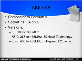 AMD K6
• Competitor to Pentium II
• Socket 7 PGA chip
• Versions:
– K6: 166 to 300MHz
– K6-2: 266 to 475MHz, 3DNow! Technology
– K6-3: 400 to 450MHz, full-speed L2 cache
 