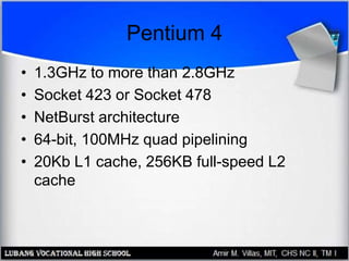 Pentium 4
• 1.3GHz to more than 2.8GHz
• Socket 423 or Socket 478
• NetBurst architecture
• 64-bit, 100MHz quad pipelining
• 20Kb L1 cache, 256KB full-speed L2
cache
 