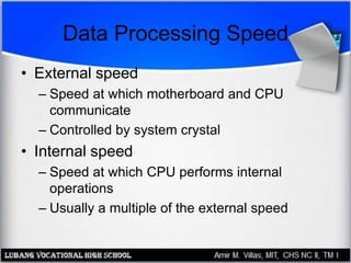 Data Processing Speed
• External speed
– Speed at which motherboard and CPU
communicate
– Controlled by system crystal
• Internal speed
– Speed at which CPU performs internal
operations
– Usually a multiple of the external speed
 