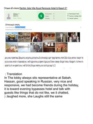 Translation:
.In The lobby always sits representative at Sabah
Hassan, good speaking in Russian, very nice and
responsive, we had become friends during the holiday,
it is toward evening bypasses hotel and talk with
guests like things that do not like, we it chatted,
laughed more, she Laughs still the same.(
 