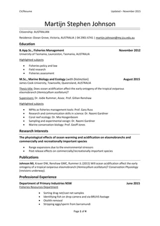 CV/Resume Updated – November 2015
Page 1 of 4
Martijn Stephen Johnson
Citizenship: AUSTRALIAN
Residence: Ocean Grove, Victoria, AUSTRALIA | 04 2901 6741 | martijn.johnson@my.jcu.edu.au
Education
B.App.Sc., Fisheries Management November 2012
University of Tasmania, Launceston, Tasmania, AUSTRALIA
Highlighted subjects
 Fisheries policy and law
 Field research
 Fisheries assessment
M.Sc., Marine Biology and Ecology (with Distinction) August 2015
James Cook University, Townsville, Queensland, AUSTRALIA
Thesis title: Does ocean acidification affect the early ontogeny of the tropical oviparous
elasmobranch (Hemiscyllium ocellatum)?
Supervisors: Dr. Jodie Rummer, Assoc. Prof. Gillian Renshaw
Highlighted subjects
 MPAs as fisheries management tools: Prof. Gary Russ
 Research and communication skills in science: Dr. Naomi Gardiner
 Coral reef ecology: Dr. Mia Hoogenboom
 Sampling and experimental eesign: Dr. Naomi Gardiner
 Marine conservation biology: Prof. Geoff Jones
Research Interests
The physiological effects of ocean warming and acidification on elasmobranchs and
commercially and recreationally important species
 Range expansions due to the environmental stressors
 Post release effects on commercially/recreationally important species
Publications
Johnson MJ, Kraver DW, Renshaw GMC, Rummer JL (2015) Will ocean acidification affect the early
ontogeny of a tropical oviparous elasmobranch (Hemiscyllium ocellatum)? Conservation Physiology
(revisions underway).
Professional Experience
Department of Primary Industries NSW June 2015
Fisheries Resources Department
 Sorting drag net/cast net samples
 Identifying fish on drop camera and via BRUVS footage
 Otolith removal
 Stripping eggs/sperm from barramundi
 