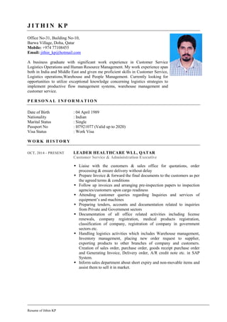 Resume of Jithin KP
J I T H I N K P
Office No-31, Building No-10,
Barwa Village, Doha, Qatar
Mobile: +974 77108455
Email: jithin_kp@hotmail.com
A business graduate with significant work experience in Customer Service
Logistics Operations and Human Resource Management. My work experience span
both in India and Middle East and given me proficient skills in Customer Service,
Logistics operations,Warehouse and People Management. Currently looking for
opportunities to utilize exceptional knowledge concerning logistics strategies to
implement productive flow management systems, warehouse management and
customer service.
P E R S O N A L I N F O R M A T I O N
Date of Birth : 04 April 1989
Nationality : Indian
Marital Status : Single
Passport No : H7921077 (Valid up to 2020)
Visa Status : Work Visa
W O R K H I S T O R Y
OCT, 2014 - PRESENT LEADER HEALTHCARE WLL, QATAR
Customer Service & Administration Executive
 Liaise with the customers & sales office for quotations, order
processing & ensure delivery without delay
 Prepare Invoice & forward the final documents to the customers as per
the agreed terms & conditions
 Follow up invoices and arranging pre-inspection papers to inspection
agencies/customers upon cargo readiness
 Attending customer queries regarding Inquiries and services of
equipment’s and machines
 Preparing tenders, accounts and documentation related to inquiries
from Private and Government sectors
 Documentation of all office related activities including license
renewals, company registration, medical products registration,
classification of company, registration of company in government
sectors etc.
 Handling logistics activities which includes Warehouse management,
Inventory management, placing new order request to supplier,
exporting products to other branches of company and customers.
Creation of sales order, purchase order, goods receipt purchase order
and Generating Invoice, Delivery order, A/R credit note etc. in SAP
System.
 Inform sales department about short expiry and non-movable items and
assist them to sell it in market.
 
