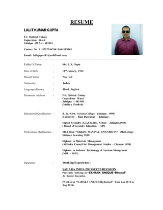 RESUME
LALIT KUMAR GUPTA
F-1, Hathital Colony
Gupteshwar Ward
Jabalpur (M.P.) - 482001
Contact No. 91 9752346768 / 9644199949
E-mail: lalitgupta181@rediffmail.com
…………………………………………………………………………………………………………………
Father’s Name : Shri J. R. Gupta
Date of Birth : 18th January, 1969
Marital Status : Married
Nationality : Indian
Languages Known : Hindi, English
Permanent Address : F-1, Hathital Colony
Gupteshwar Ward
Jabalpur – 482 001
(Madhya Pradesh)
Educational Qualification : B. Sc. (Govt. Science College –Jabalpur, 1989)
(University – Rani Durgawati – Jabalpur)
Higher Secondry (G.G.S.K.H.S. School – Jabalpur,1985)
( Board of Secondry Education – MP)
Professional Qualification : MBA from “SIKKIM MANIPAL UNIVERSITY” (Marketing)
Distance Learning 2010
Diploma in Materials Management
(All India Council for Management Studies – Chennai 1998)
Diploma in Software Technology & Systems Management
(NIIT – 1997)
Experience : Working Experience :
SAHARA INDIA PRODUCTS DIVISION
Presently working in “SAHARA UNIQUE-Bhopal”
As Senior Executive.
(Worked at “SAHARA UNIQUE-Hydeabad” from Jan 2011 to
Aug 2014)
 