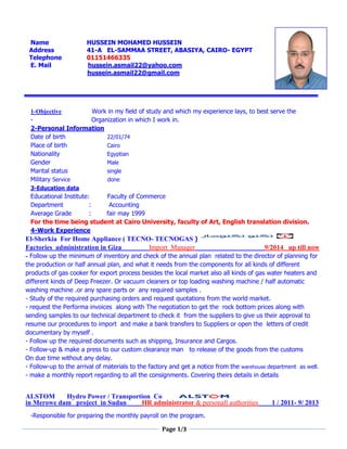 Page 1/3
Name HUSSEIN MOHAMED HUSSEIN
Address 41-A EL-SAMMAA STREET, ABASIYA, CAIRO- EGYPT
Telephone 01151466335
E. Mail hussein.asmail22@yahoo.com
hussein.asmail22@gmail.com
1-Objective Work in my field of study and which my experience lays, to best serve the
- Organization in which I work in.
2-Personal Information
Date of birth 22/01/74
Place of birth Cairo
Nationality Egyptian
Gender Male
Marital status single
Military Service done
3-Education data
Educational Institute: Faculty of Commerce
Department : Accounting
Average Grade : fair may 1999
For the time being student at Cairo University, faculty of Art, English translation division.
4-Work Experience
El-Sherkia For Home Appliance ( TECNO- TECNOGAS )
Factories administration in Giza Import Manager 9/2014 up till now
- Follow up the minimum of inventory and check of the annual plan related to the director of planning for
the production or half annual plan, and what it needs from the components for all kinds of different
products of gas cooker for export process besides the local market also all kinds of gas water heaters and
different kinds of Deep Freezer. Or vacuum cleaners or top loading washing machine / half automatic
washing machine .or any spare parts or any required samples .
- Study of the required purchasing orders and request quotations from the world market.
- request the Performa invoices along with The negotiation to get the rock bottom prices along with
sending samples to our technical department to check it from the suppliers to give us their approval to
resume our procedures to import and make a bank transfers to Suppliers or open the letters of credit
documentary by myself .
- Follow up the required documents such as shipping, Insurance and Cargos.
- Follow-up & make a press to our custom clearance man to release of the goods from the customs
On due time without any delay.
- Follow-up to the arrival of materials to the factory and get a notice from the warehouse department as well.
- make a monthly report regarding to all the consignments. Covering theirs details in details
ALSTOM Hydro Power / Transportion Co
in Merowe dam project in Sudan HR administrator & personall authorities 1 / 2011- 9/ 2013
-Responsible for preparing the monthly payroll on the program.
 