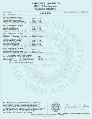 SYRACUSE UNIVERSITY
Office of the Registrar
Academic Transcript
Jin,Shengmin XXX-XX-3023 Transcript Print Date: 01/29/2016
Graduate Record
Major: Computer Science
Fall 2014-Computer Science
Mathmat. Basis for Computing CIS607 3.0 A
Desgn&Analys of Algorthms CIS675 3.0 A
Computer Org. & Kernel Program CPS400 3.0 A
Attempted: 9.0 Earned: 9.0 GrPts: 36.0000 GPA: 4.000
Spring 2015-Computer Science
Strctrd Progr&Formal Meth CIS623 3.0 A
Computer Architecture CIS655 3.0 A
Object Oriented Design CIS687 3.0 A
Attempted: 9.0 Earned: 9.0 GrPts: 36.0000 GPA: 4.000
Summer 2015-Computer Science
Experience Credit CIS670 1.0 A
Attempted: 1.0 Earned: 1.0 GrPts: 4.0000 GPA: 4.000
Fall 2015-Computer Science
Prcnpls Operating Systems CIS657 3.0 A
Natural Language Processing CIS668 3.0 A
Analytical Data Mining CIS787 3.0 A
Oral Comm'n in Teaching ENL610 0.0 A
Attempted: 9.0 Earned: 9.0 GrPts: 36.0000 GPA: 4.000
Spring 2016-Computer Science
Social Media Mining CIS700 3.0
Text Mining for Social Media CIS700 3.0
Attempted: 6.0 Earned: 0.0 GrPts: 0.0000 GPA: 0.000
** Graduate Record Credit Summary **
Total Units Earned: 28.0 GPA Credits: 28.0
Transfer Credit: 0.0 Grade Points: 112.0000
Other Credit: 0.0 Cumulative GPA: 4.000
End of Graduate Record
End of complete transcript record
The e-Transcript is considered official in PDF format
when retrieved directly from the Syracuse University
secure server. It has a blue background and the
university seal as watermark. An official transcript
is imprinted with the signature of the University Registrar
and the institutional seal in the section to the right.
This document may not be released to a third
party without the consent of the student.
Asst. Provost & Interim University Registrar
OFFICIAL TRANSCRIPT ISSUED DIRECTLY TO STUDENT
Page 1 of 1
 