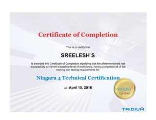  
Certificate of Completion
 
 
This is to certify that
SREELESH S 
is awarded this Certificate of Completion signifying that the aforementioned has
successfully achieved a baseline level of proficiency, having completed all of the
training and testing requirements for:
Niagara 4 Technical Certification
on  April 15, 2016
 