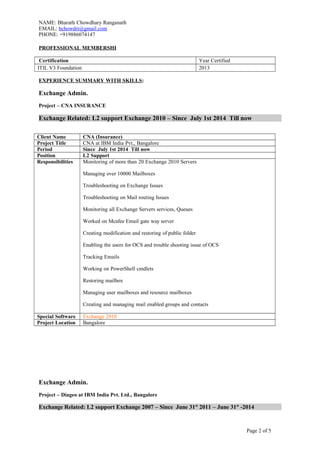 NAME: Bharath Chowdhary Ranganath
EMAIL: bchowdri@gmail.com
PHONE: +919886074147
PROFESSIONAL MEMBERSHI
Certification Year Certified
ITIL V3 Foundation 2013
EXPERIENCE SUMMARY WITH SKILLS:
Exchange Admin.
Project – CNA INSURANCE
Exchange Related: L2 support Exchange 2010 – Since July 1st 2014 Till now
Client Name CNA (Insurance)
Project Title CNA at IBM India Pvt., Bangalore
Period Since July 1st 2014 Till now
Position L2 Support
Responsibilities Monitoring of more than 20 Exchange 2010 Servers
Managing over 10000 Mailboxes
Troubleshooting on Exchange Issues
Troubleshooting on Mail routing Issues
Monitoring all Exchange Servers services, Queues
Worked on Mcafee Email gate way server
Creating modification and restoring of public folder
Enabling the users for OCS and trouble shooting issue of OCS
Tracking Emails
Working on PowerShell cmdlets
Restoring mailbox
Managing user mailboxes and resource mailboxes
Creating and managing mail enabled groups and contacts
Special Software Exchange 2010
Project Location Bangalore
Exchange Admin.
Project – Diageo at IBM India Pvt. Ltd., Bangalore
Exchange Related: L2 support Exchange 2007 – Since June 31st
2011 – June 31st
-2014
Page 2 of 5
 