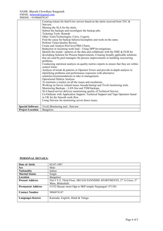 NAME: Bharath Chowdhary Ranganath
EMAIL: bchowdri@gmail.com
PHONE: +919886074147
Creating tickets for Intel/Unix servers based on the alerts received from TEC &
Netview.
Meeting the SLA for the alerts.
Submit the backups and reconfigure the backup jobs.
Ticketing Tools: Remedy
Other Tools/Technologies: Citrix, Cygwin.
Find the cause for backup failures/incomplete and work on the same.
Perform Ticket Quality Review.
Create and Analyze Pool level PBA Charts.
Reduction in incoming work load – Using DPP Investigations.
Identify the trends / patterns in the data and collaborate with the SME & FLM for
developing Solution for Process Improvements, Creating broadly applicable solutions
that are used by pool managers for process improvements in handling reoccurring
problems.
Conducting statistical analysis on quality metrics reports to ensure that they are within
control limits
Analysis of trends & patterns in Operator Errors and provide in-depth analysis in
identifying problems and performance exposures with alternative
solutions/recommendations to take to management.
Operational Defects Analysis
To maintain a tracker on all the issues and escalations.
Working on Server related issues, bocada backup and Tivoli monitoring tools.
Monitoring Backups – LAN free and TSM backups.
SLA based service delivery maintaining quality of Technical Service.
Co-Ordinate with Application Support, Technical Support and Tape Operators based
in UK for the Smooth work flow.
Using Netview for monitoring server down issues.
Special Software Tivoli Monitoring tool , Netview
Project Location Bangalore
PERSONAL DETAILS:
Date of birth 02-07-1987
Sex Male
Nationality Indian
Martial Status Single
Location Bangalore
Present Address Flat # T-2, Third Floor, SRI SAI SANNIDHI APARTMENTS, 2nd
A Cross, 3rd
Main, Bilekahalli.
Permanent Address #1552 Bazaar street Opp to SKP temple Nanjangud -571301
Contact Number 9886074147
Languages Known Kannada, English, Hindi & Telugu
Page 4 of 5
 
