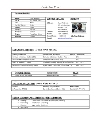 Curriculum Vitae
EDUCATION HISTORY: (FROM MOST RECENT)
School/Institution: Qualification Achieved: Year of Completion:
Institute of Business Studies (IBS) Bachelor in Business Studies – Year 1 2015
Institute of Business Studies (IBS) Certificate in Accounting (CIA) 2014
DWU, St. Benedict’s Campus Diploma in Primary Teaching (Yr.1 Transcript) 2012 – 2013
Mainohana Catholic Secondary School Higher School Certificates (Grades 10 & 12) 2008 – 2011
Work Experience: Designation: YEAR:
Trilogy Ltd T/A Trio Energy Accounts Assistant 2014
TRAINING ACCQUIRED: (FROM MOST RECENT)
Course: Training Organization: Duration:
1. Accounting (MYOB) Carrier Development Centre (IBS) 6weeks (July 7th -31st )
EXTRA CURRICULAR ACTIVITIES/ACHIEVEMENTS:
 Reading Certificate of attainment - Essentials of Computing
 Interneting Certificate in Computing
 Planning Legal Studies Certificate
 Sporting etc…
Personal Details:
Name: Peter Ambrose
D.O.B: 25th March, 1991
Sex: Male
Marital Status: Single
Village: Taveve
District: Goilala
Province: Central
Origin: Papua New Guinea
Religion: Catholic
CONTACT DETAILS: ID PHOTO:
Address: Peter Ambrose
C/- John Kassman
P.O Box 1370
Port Moresby
Contact: Peter Ambrose
Mobile: +67572097088
Home Phone: +77526989 Mr. Peter Ambrose
E-mail: pjambros@gmail.com
 