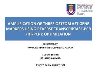 AMPLIFICATION OF THREE OSTEOBLAST GENE
MARKERS USING REVERSE TRANSCRIPTASE-PCR
(RT-PCR): OPTIMIZATION
PRESENTED BY:
NURUL FATIHAH BINTI MOHAMMED AZANAN
SUPERVISED BY:
DR. AZLINA AHMAD
ASSITED BY: EN. FUAD YUSOF
 