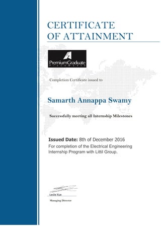 CERTIFICATE
OF ATTAINMENT
Completion Certificate issued to
Samarth Annappa Swamy
Successfully meeting all Internship Milestones
Issued Date: 8th of December 2016
For completion of the Electrical Engineering
Internship Program with Littil Group.
Leslie Xue
Managing Director
 