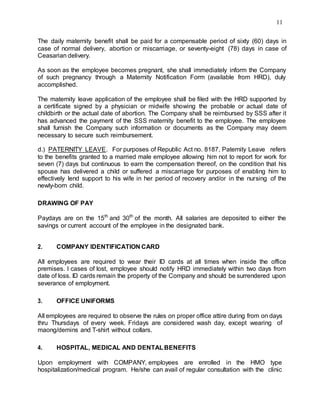 11
The daily maternity benefit shall be paid for a compensable period of sixty (60) days in
case of normal delivery, abortion or miscarriage, or seventy-eight (78) days in case of
Ceasarian delivery.
As soon as the employee becomes pregnant, she shall immediately inform the Company
of such pregnancy through a Maternity Notification Form (available from HRD), duly
accomplished.
The maternity leave application of the employee shall be filed with the HRD supported by
a certificate signed by a physician or midwife showing the probable or actual date of
childbirth or the actual date of abortion. The Company shall be reimbursed by SSS after it
has advanced the payment of the SSS maternity benefit to the employee. The employee
shall furnish the Company such information or documents as the Company may deem
necessary to secure such reimbursement.
d.) PATERNITY LEAVE. For purposes of Republic Act no. 8187, Paternity Leave refers
to the benefits granted to a married male employee allowing him not to report for work for
seven (7) days but continuous to earn the compensation thereof, on the condition that his
spouse has delivered a child or suffered a miscarriage for purposes of enabling him to
effectively lend support to his wife in her period of recovery and/or in the nursing of the
newly-born child.
DRAWING OF PAY
Paydays are on the 15th
and 30th
of the month. All salaries are deposited to either the
savings or current account of the employee in the designated bank.
2. COMPANY IDENTIFICATION CARD
All employees are required to wear their ID cards at all times when inside the office
premises. I cases of lost, employee should notify HRD immediately within two days from
date of loss. ID cards remain the property of the Company and should be surrendered upon
severance of employment.
3. OFFICE UNIFORMS
All employees are required to observe the rules on proper office attire during from on days
thru Thursdays of every week. Fridays are considered wash day, except wearing of
maong/demins and T-shirt without collars.
4. HOSPITAL, MEDICAL AND DENTALBENEFITS
Upon employment with COMPANY, employees are enrolled in the HMO type
hospitalization/medical program. He/she can avail of regular consultation with the clinic
 