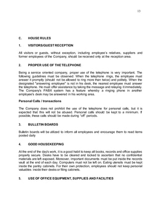 13
C. HOUSE RULES
1. VISITORS/GUEST RECEPTION
All visitors or guests, without exception, including employee’s relatives, suppliers and
former employees of the Company, should be received only at the reception area.
2. PROPER USE OF THE TELEPHONE
Being a service oriented company, proper use of the telephone is very important. The
following guidelines must be observed: When the telephone rings, the employee must
answer it promptly (should not be allowed to ring more than twice) and politely. When the
designated "answering employee" is not in his desk, the nearest employee must answer
the telephone. He must offer assistance by taking the message and relaying it immediately.
The Company's PABX system has a feature whereby a ringing phone in another
employee's desk may be answered in his working area.
Personal Calls / transactions
The Company does not prohibit the use of the telephone for personal calls, but it is
expected that this will not be abused. Personal calls should be kept to a minimum. If
possible, these calls should be made during “off” periods.
3. BULLETIN BOARDS
Bulletin boards will be utilized to inform all employees and encourage them to read items
posted daily
4. GOOD HOUSEKEEPING
At the end of the day's work, it is a good habit to keep all books, records and office supplies
properly secure. Desks have to be cleared and locked to ascertain that no confidential
materials are left exposed. Moreover, important documents must be put inside the records
vault at the end of each day. Computers must not be left on. Eating utensils must be kept
inside the pantry cabinets. For their own protection, employees should not keep personal
valuables inside their desks or filing cabinets.
5. USE OF OFFICE EQUIPMENT, SUPPLIES AND FACILITIES
 